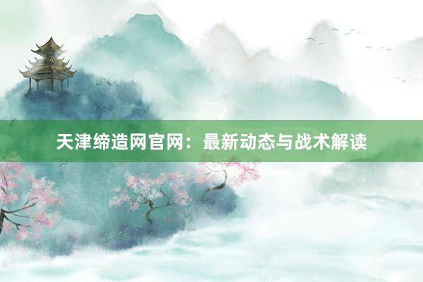天津缔造网官网：最新动态与战术解读