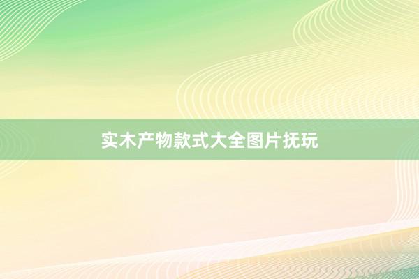 实木产物款式大全图片抚玩