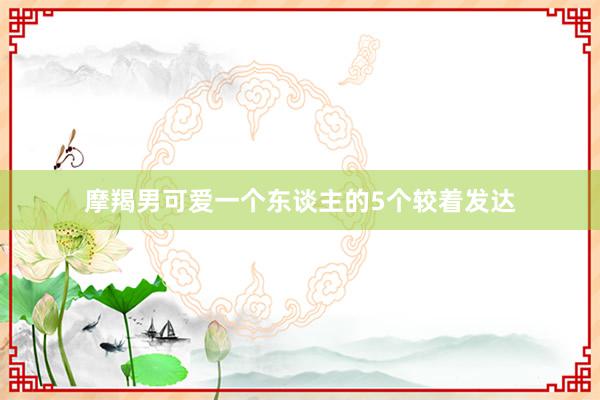 摩羯男可爱一个东谈主的5个较着发达