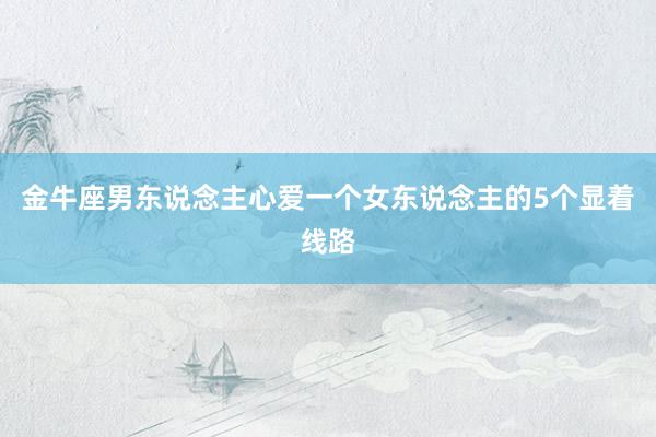 金牛座男东说念主心爱一个女东说念主的5个显着线路