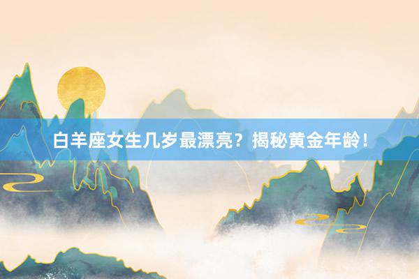 白羊座女生几岁最漂亮？揭秘黄金年龄！