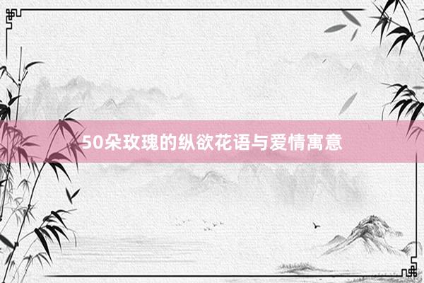 50朵玫瑰的纵欲花语与爱情寓意